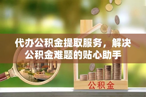九如代办公积金提取服务，解决公积金难题的贴心助手