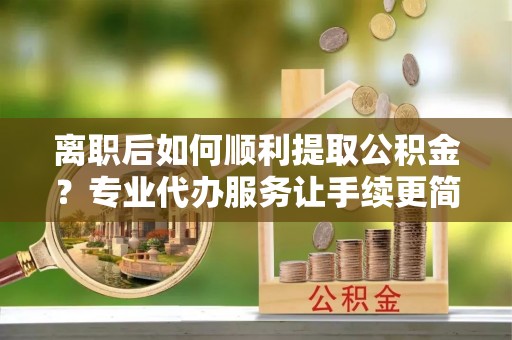 九如离职后如何顺利提取公积金？专业代办服务让手续更简单