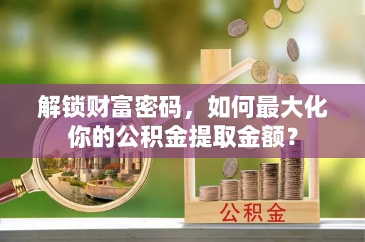 九如解锁财富密码，如何最大化你的公积金提取金额？