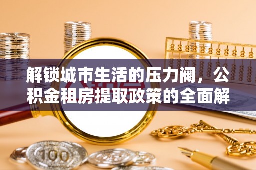 九如解锁城市生活的压力阀，公积金租房提取政策的全面解析与实践指南