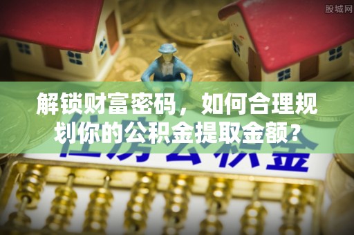 九如解锁财富密码，如何合理规划你的公积金提取金额？