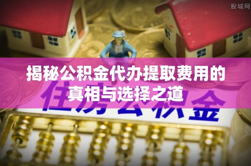 九如揭秘公积金代办提取费用的真相与选择之道