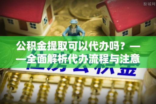 九如公积金提取可以代办吗？——全面解析代办流程与注意事项